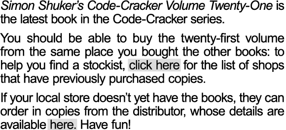 Simon Shuker’s Code-Cracker Volume Twenty has now been released. Bookshops around New Zealand have been ordering the latest volume, but you may want to check with your local store to see if they have purchased their copies yet.  You should be able to buy the twentieth volume from the same place you bought the other books: to help you find a stockist, click here for the list of shops that have previously purchased copies. If your local store doesn’t yet have the books, they can order in copies from the distributor, whose details are available here. Have fun!